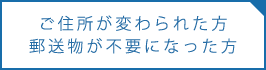 郵送物が不要になった方、ご住所が変わられた方